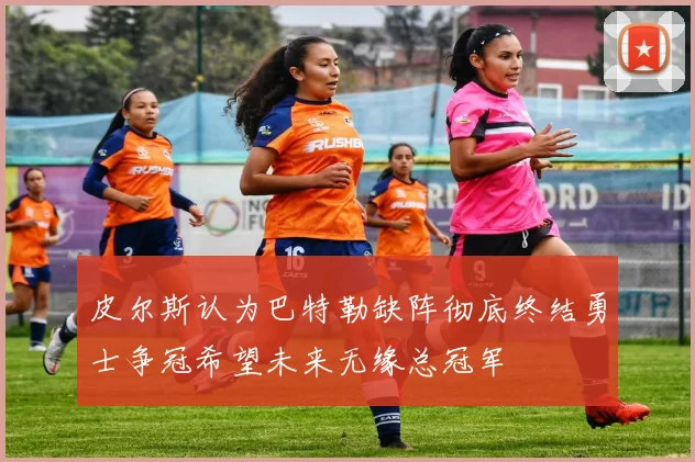 皮尔斯认为巴特勒缺阵彻底终结勇士争冠希望未来无缘总冠军