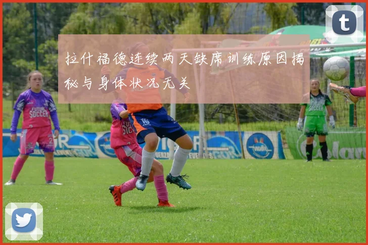 拉什福德连续两天缺席训练原因揭秘与身体状况无关