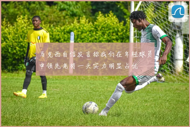 马克西自信发言称我们在年轻球员中领先老将一头实力明显占优