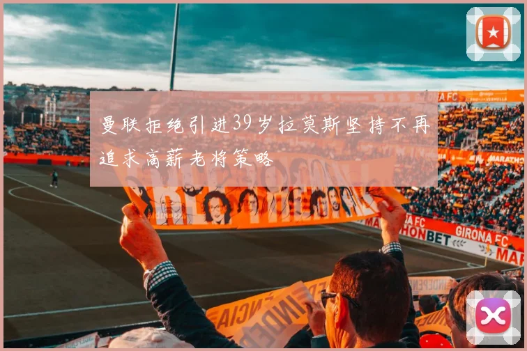 曼联拒绝引进39岁拉莫斯坚持不再追求高薪老将策略