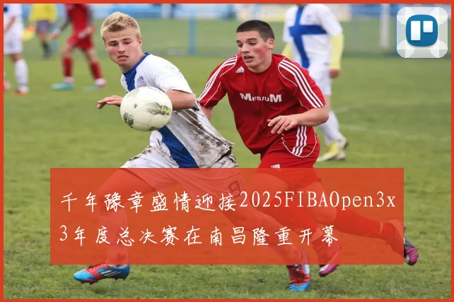 千年豫章盛情迎接2025FIBAOpen3x3年度总决赛在南昌隆重开幕