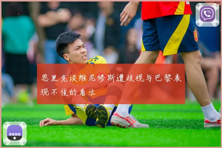 恩里克谈维尼修斯遭歧视与巴黎表现不佳的看法