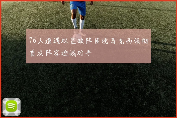 76人遭遇双星缺阵困境马克西领衔首发阵容迎战对手