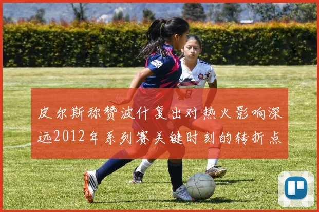 皮尔斯称赞波什复出对热火影响深远2012年系列赛关键时刻的转折点