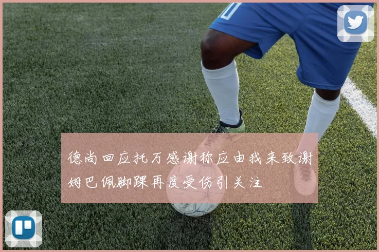 德尚回应托万感谢称应由我来致谢姆巴佩脚踝再度受伤引关注