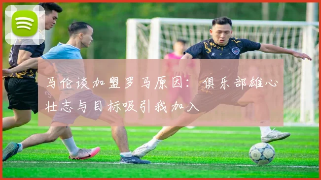 马伦谈加盟罗马原因：俱乐部雄心壮志与目标吸引我加入