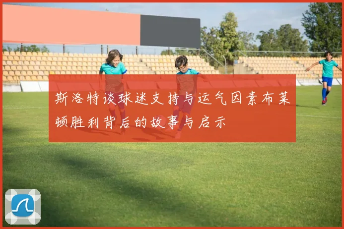 斯洛特谈球迷支持与运气因素布莱顿胜利背后的故事与启示