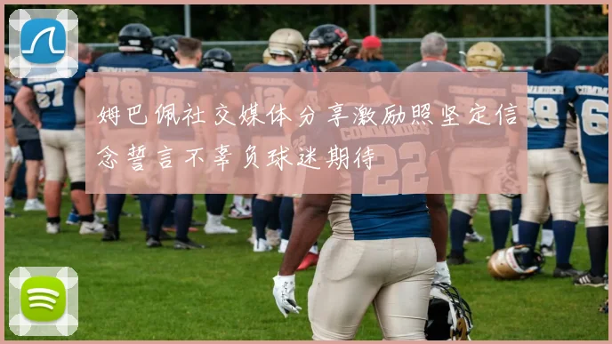 姆巴佩社交媒体分享激励照坚定信念誓言不辜负球迷期待