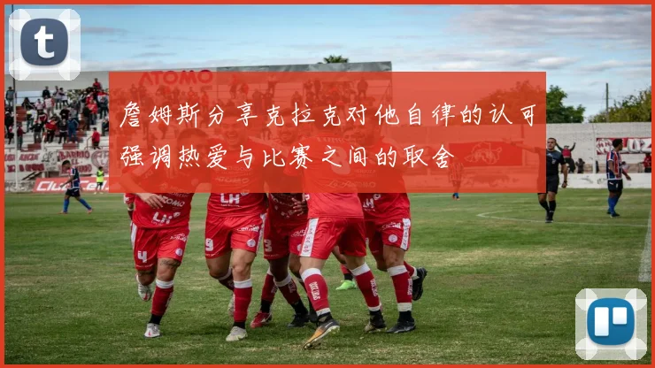 詹姆斯分享克拉克对他自律的认可强调热爱与比赛之间的取舍