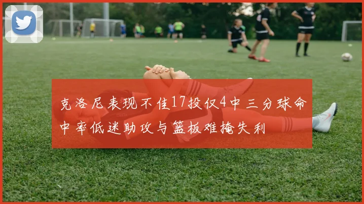 克洛尼表现不佳17投仅4中三分球命中率低迷助攻与篮板难掩失利