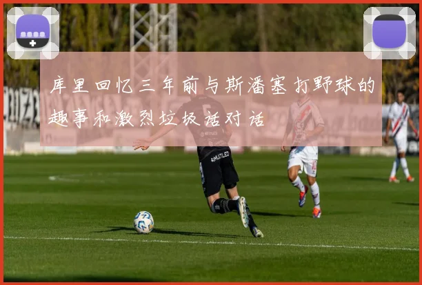 库里回忆三年前与斯潘塞打野球的趣事和激烈垃圾话对话